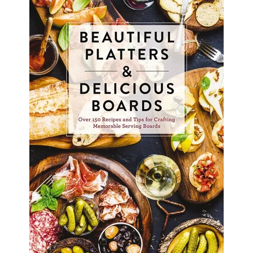 Beautiful Platters and Delicious Boards: Over 150 Recipes and Tips for Crafting Memorable Charcuterie Serving Boards - Hardcover